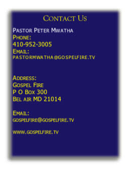 Contact Us

Pastor Peter Mwatha 
Phone: 
410-952-3005
Email:
GOSPELFIRE@YMAIL.COM


Address:
Gospel Fire
8 Colonial Road
Bel air MD 21014

Email: 
gospelfire@ymail.com
 
www.gospelfire.tv
