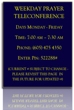 WEEKDAY PRAYER TELECONFERENCE
Days Monday - Friday
Time: 7:00 am – 7:30 am
Phone: (605) 475 4350
Enter Pin: 522288#

 (CURRENT # SUBJECT TO CHANGE - PLEASE REVISIT THIS PAGE  IN 
THE FUTURE FOR UPDATED #)